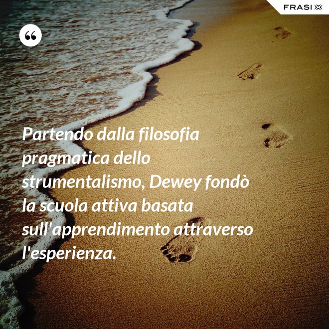 Partendo dalla filosofia pragmatica dello strumentalismo, Dewey fondò la scuola attiva basata sull'apprendimento attraverso l'esperienza. - Anonimo