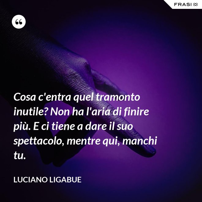 Cosa c'entra quel tramonto inutile? Non ha l'aria di finire più. E ci tiene a dare il suo spettacolo, mentre qui, manchi tu. - Luciano Ligabue