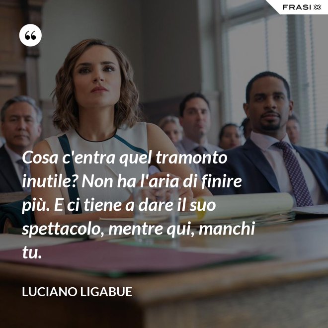Cosa c'entra quel tramonto inutile? Non ha l'aria di finire più. E ci tiene a dare il suo spettacolo, mentre qui, manchi tu. - Luciano Ligabue