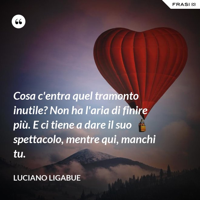 Cosa c'entra quel tramonto inutile? Non ha l'aria di finire più. E ci tiene a dare il suo spettacolo, mentre qui, manchi tu. - Luciano Ligabue