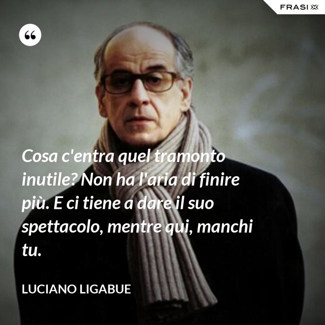 Cosa c'entra quel tramonto inutile? Non ha l'aria di finire più. E ci tiene a dare il suo spettacolo, mentre qui, manchi tu. - Luciano Ligabue