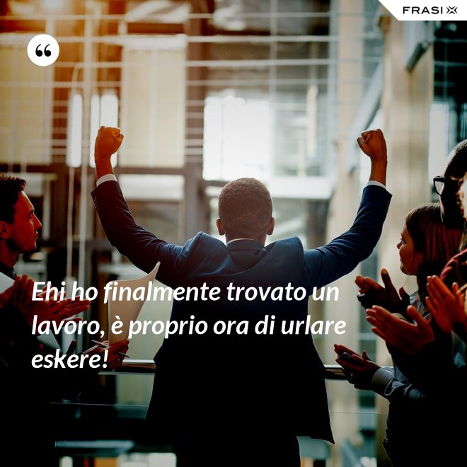 Ehi ho finalmente trovato un lavoro, è proprio ora di urlare eskere! - Anonimo
