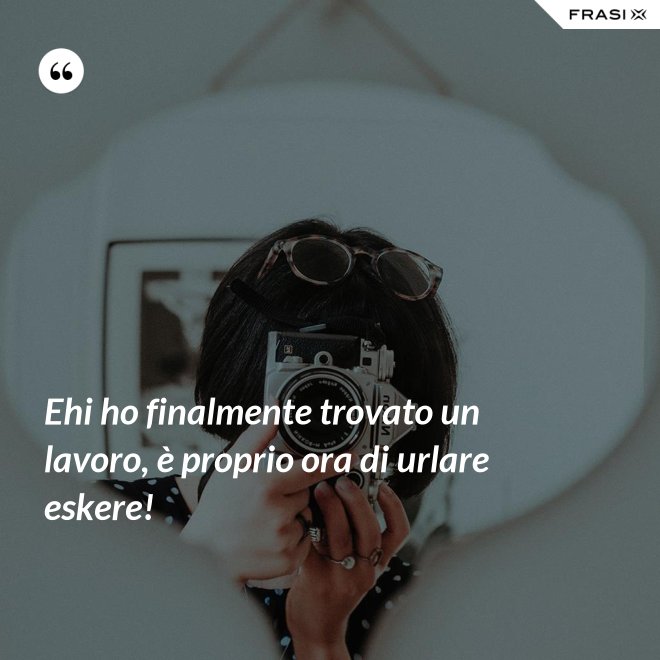 Ehi ho finalmente trovato un lavoro, è proprio ora di urlare eskere! - Anonimo