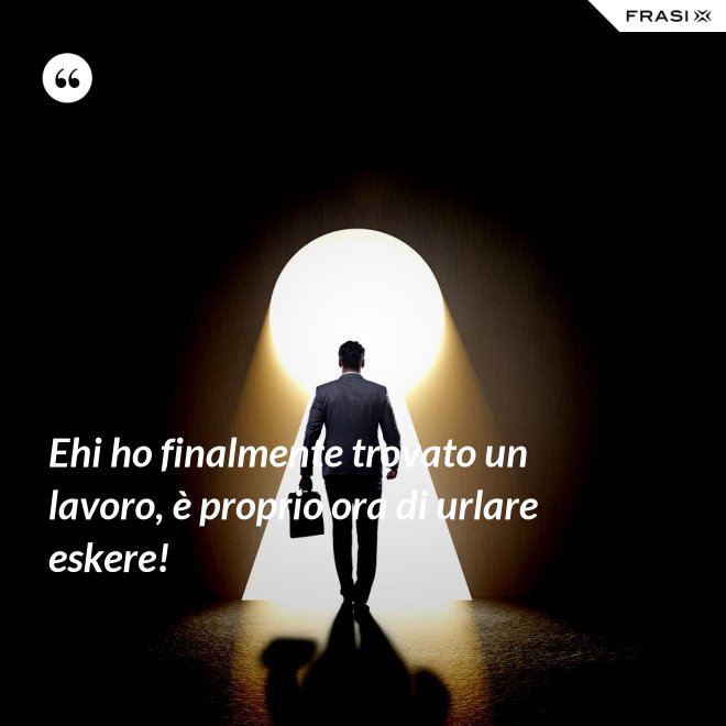 Ehi ho finalmente trovato un lavoro, è proprio ora di urlare eskere! - Anonimo