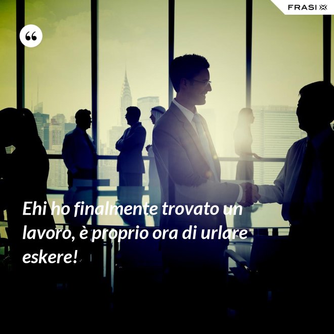 Ehi ho finalmente trovato un lavoro, è proprio ora di urlare eskere! - Anonimo