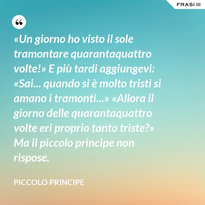 «Un giorno ho visto il sole tramontare quarantaquattro volte!» E più tardi aggiungevi: «Sai... quando si è molto tristi si amano i tramonti...» «Allora il giorno delle quarantaquattro volte eri proprio tanto triste?» Ma il piccolo principe non rispose. - Piccolo Principe