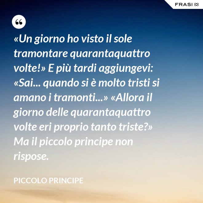 «Un giorno ho visto il sole tramontare quarantaquattro volte!» E più tardi aggiungevi: «Sai... quando si è molto tristi si amano i tramonti...» «Allora il giorno delle quarantaquattro volte eri proprio tanto triste?» Ma il piccolo principe non rispose. - Piccolo Principe