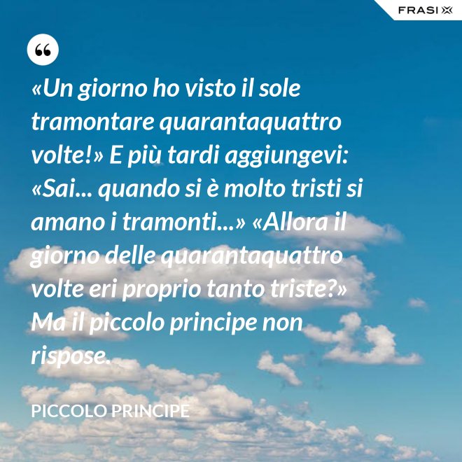 «Un giorno ho visto il sole tramontare quarantaquattro volte!» E più tardi aggiungevi: «Sai... quando si è molto tristi si amano i tramonti...» «Allora il giorno delle quarantaquattro volte eri proprio tanto triste?» Ma il piccolo principe non rispose. - Piccolo Principe