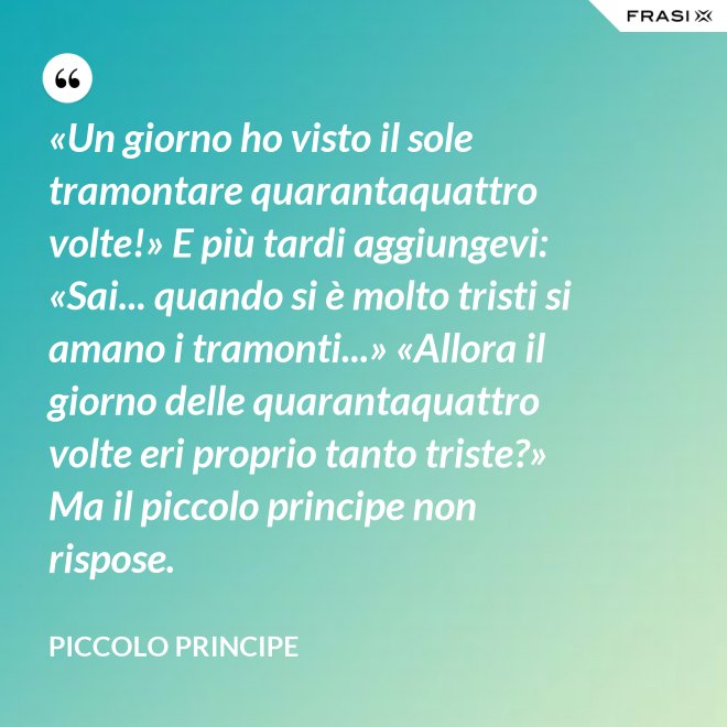 «Un giorno ho visto il sole tramontare quarantaquattro volte!» E più tardi aggiungevi: «Sai... quando si è molto tristi si amano i tramonti...» «Allora il giorno delle quarantaquattro volte eri proprio tanto triste?» Ma il piccolo principe non rispose. - Piccolo Principe