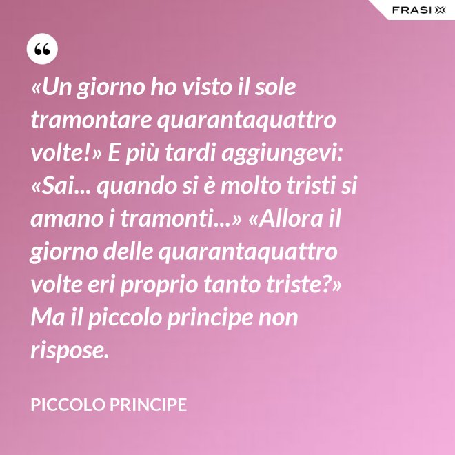 «Un giorno ho visto il sole tramontare quarantaquattro volte!» E più tardi aggiungevi: «Sai... quando si è molto tristi si amano i tramonti...» «Allora il giorno delle quarantaquattro volte eri proprio tanto triste?» Ma il piccolo principe non rispose. - Piccolo Principe