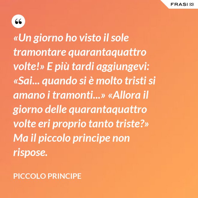 «Un giorno ho visto il sole tramontare quarantaquattro volte!» E più tardi aggiungevi: «Sai... quando si è molto tristi si amano i tramonti...» «Allora il giorno delle quarantaquattro volte eri proprio tanto triste?» Ma il piccolo principe non rispose. - Piccolo Principe