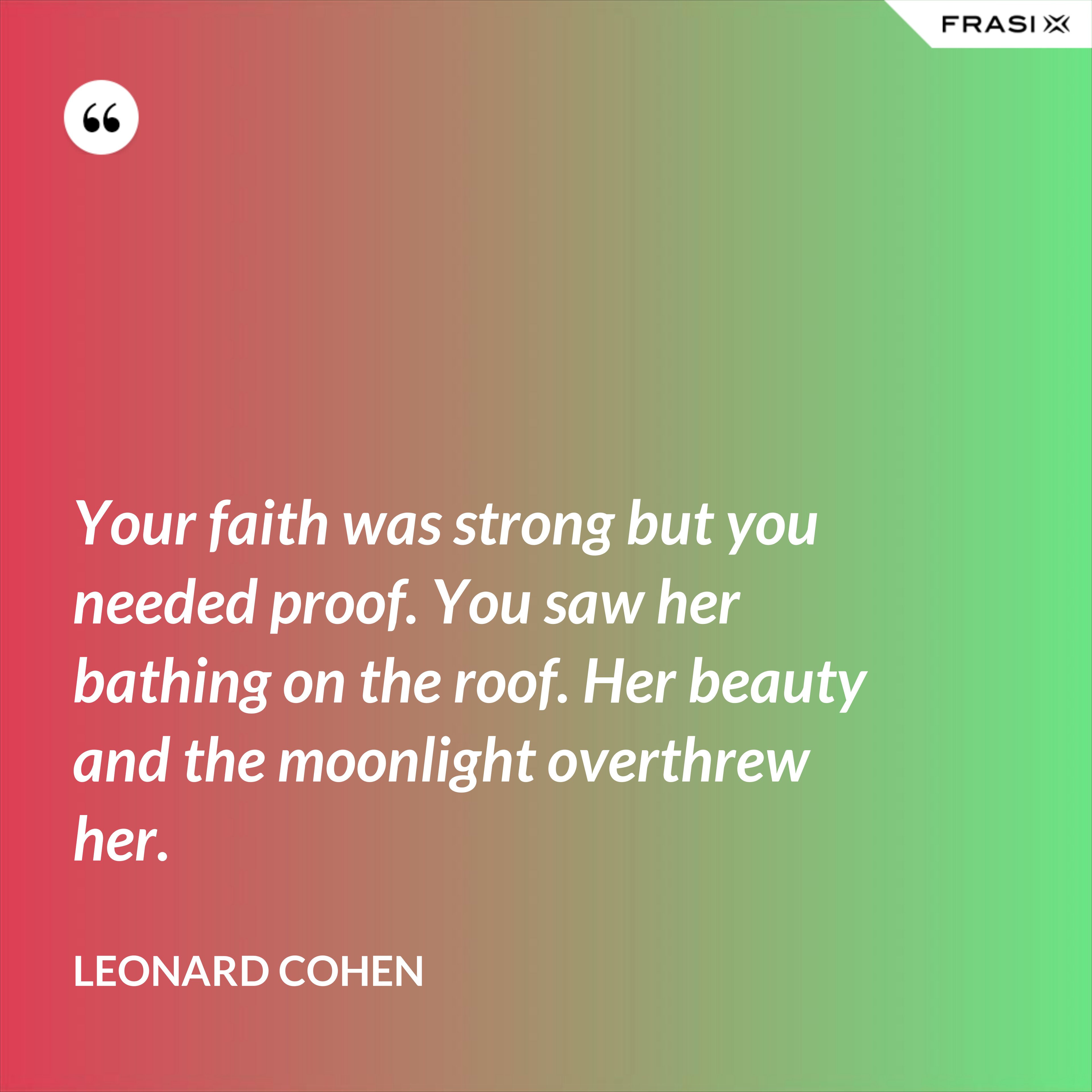 Your faith was strong but you needed proof. You saw her bathing on the roof. Her beauty and the moonlight overthrew her. - Leonard Cohen