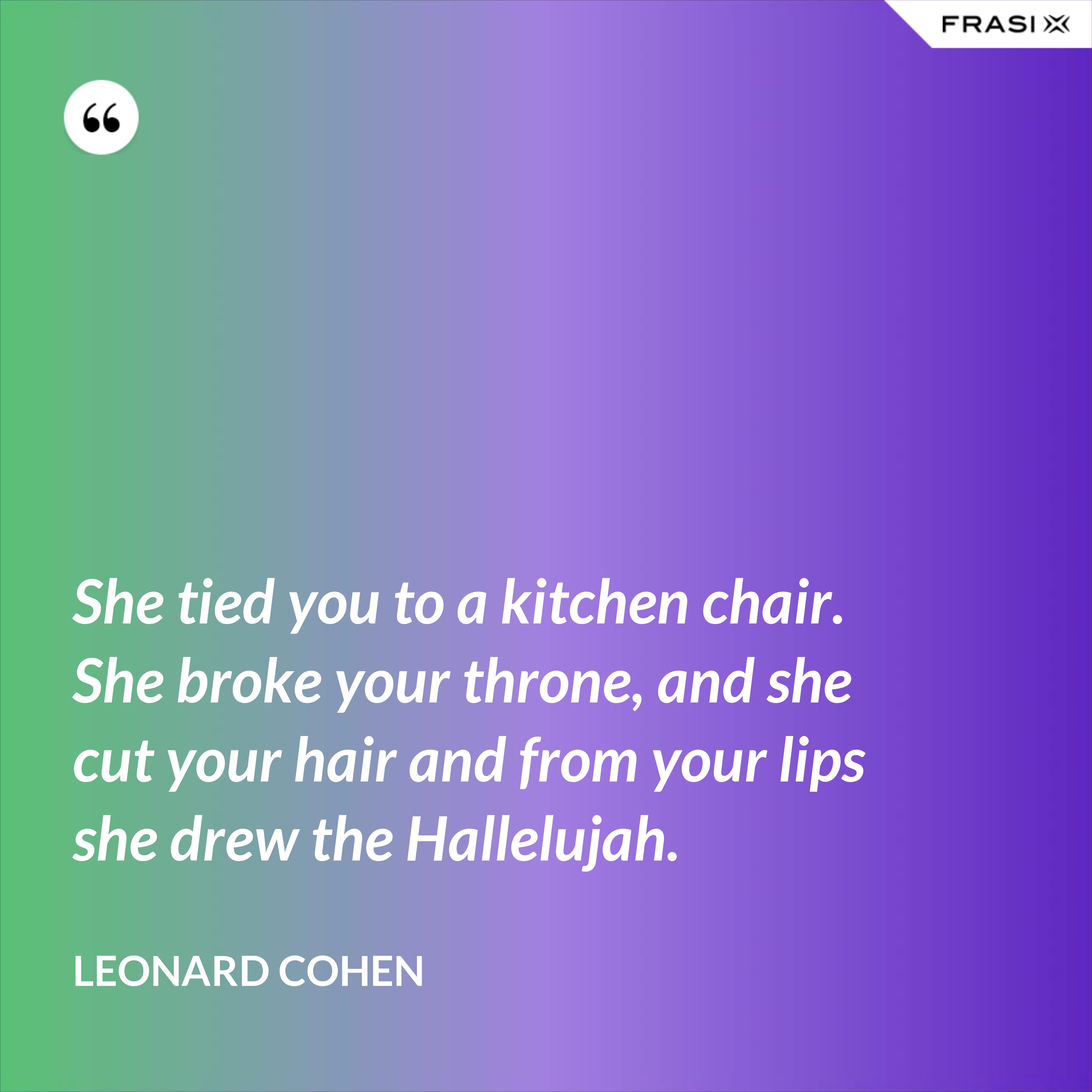 She tied you to a kitchen chair. She broke your throne, and she cut your hair and from your lips she drew the Hallelujah. - Leonard Cohen