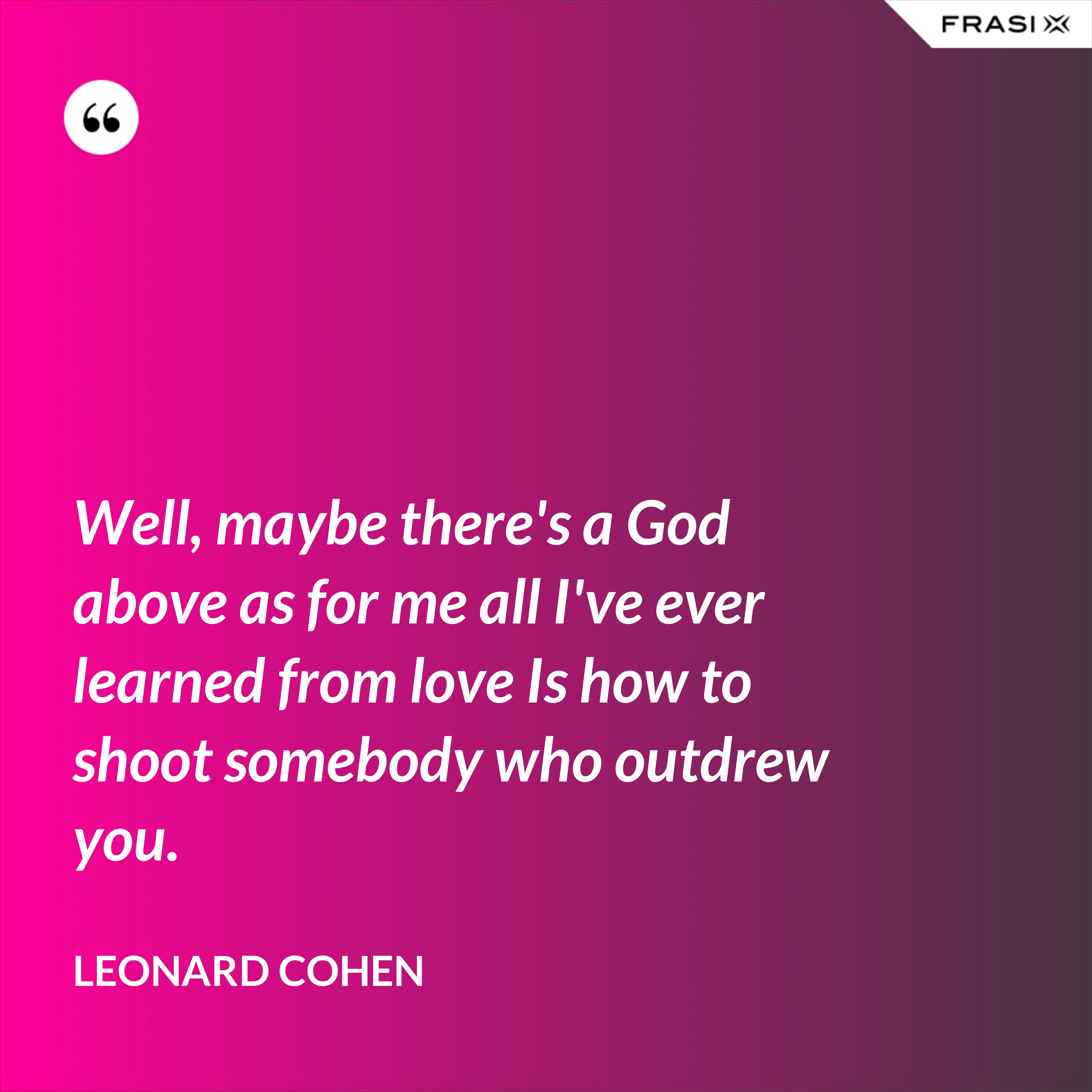 Well, maybe there's a God above as for me all I've ever learned from love Is how to shoot somebody who outdrew you. - Leonard Cohen