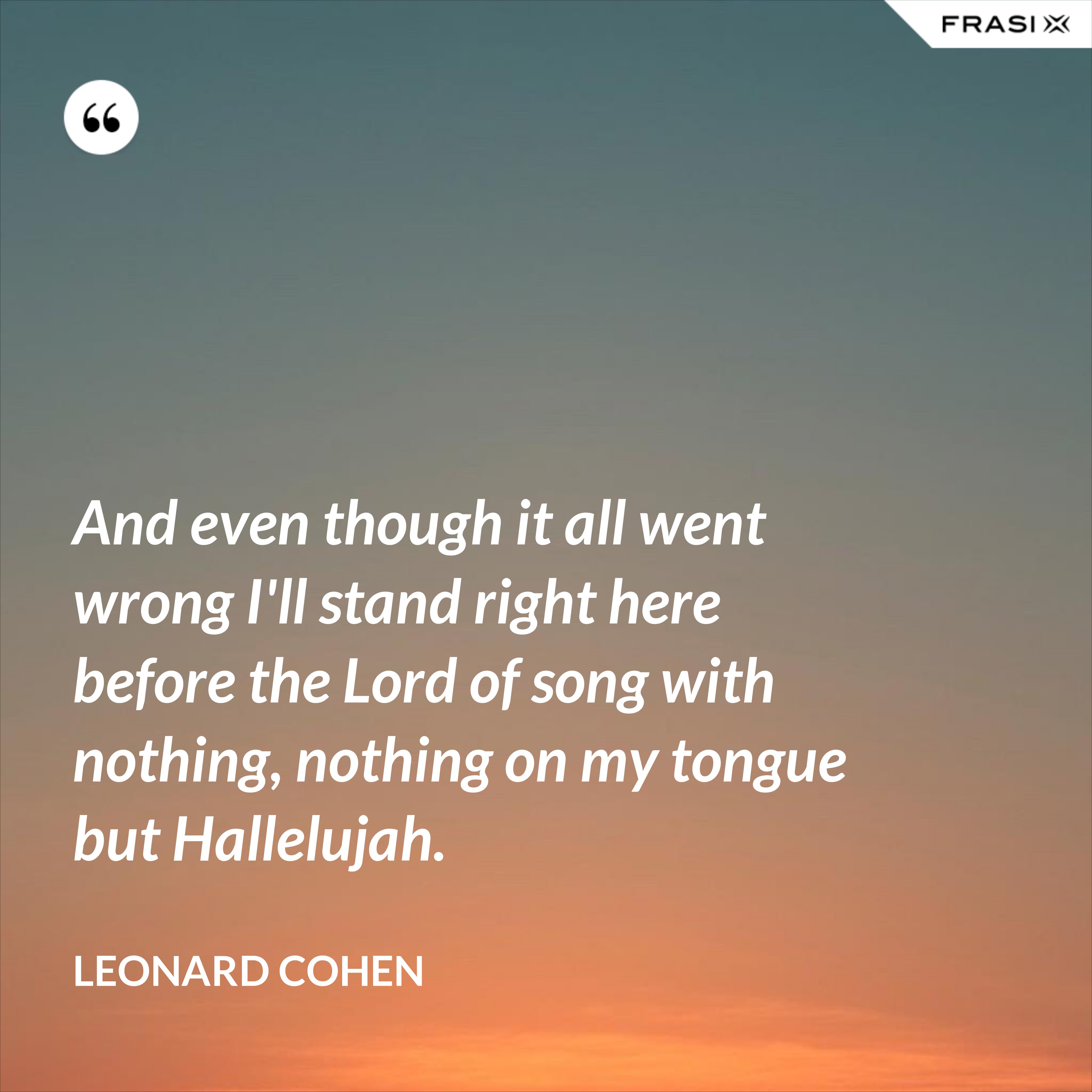 And even though it all went wrong I'll stand right here before the Lord of song with nothing, nothing on my tongue but Hallelujah. - Leonard Cohen