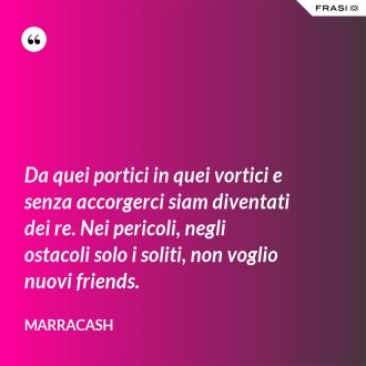 Da quei portici in quei vortici e senza accorgerci siam diventati dei re. Nei pericoli, negli ostacoli solo i soliti, non voglio nuovi friends. - Marracash