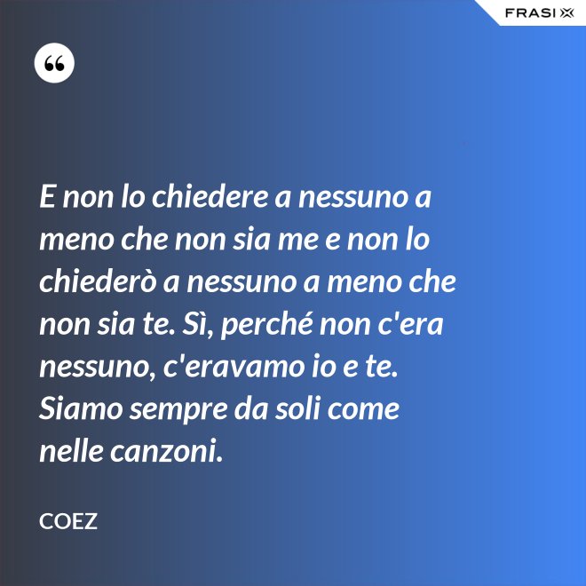 E non lo chiedere a nessuno a meno che non sia me e non lo chiederò a nessuno a meno che non sia te. Sì, perché non c'era nessuno, c'eravamo io e te. Siamo sempre da soli come nelle canzoni. - coez