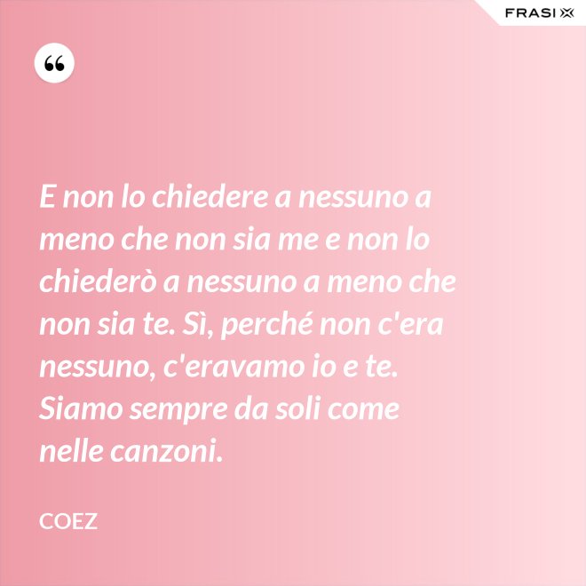 E non lo chiedere a nessuno a meno che non sia me e non lo chiederò a nessuno a meno che non sia te. Sì, perché non c'era nessuno, c'eravamo io e te. Siamo sempre da soli come nelle canzoni. - coez