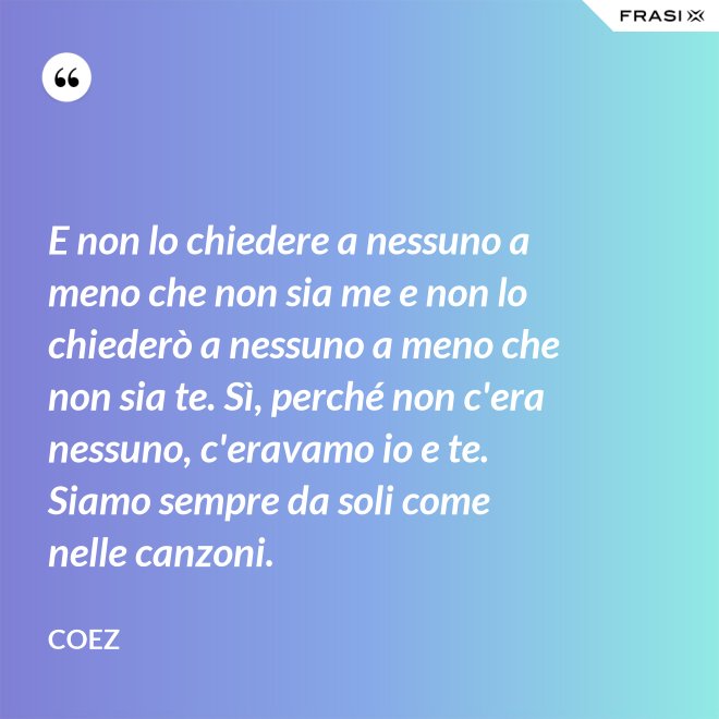 E non lo chiedere a nessuno a meno che non sia me e non lo chiederò a nessuno a meno che non sia te. Sì, perché non c'era nessuno, c'eravamo io e te. Siamo sempre da soli come nelle canzoni. - coez