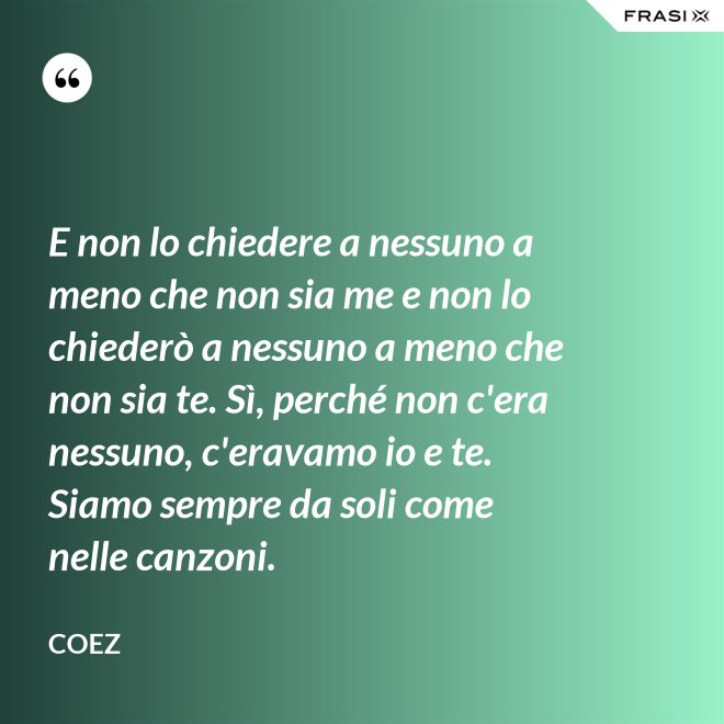 E non lo chiedere a nessuno a meno che non sia me e non lo chiederò a nessuno a meno che non sia te. Sì, perché non c'era nessuno, c'eravamo io e te. Siamo sempre da soli come nelle canzoni. - coez