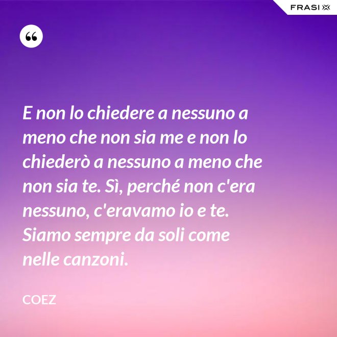 E non lo chiedere a nessuno a meno che non sia me e non lo chiederò a nessuno a meno che non sia te. Sì, perché non c'era nessuno, c'eravamo io e te. Siamo sempre da soli come nelle canzoni. - coez