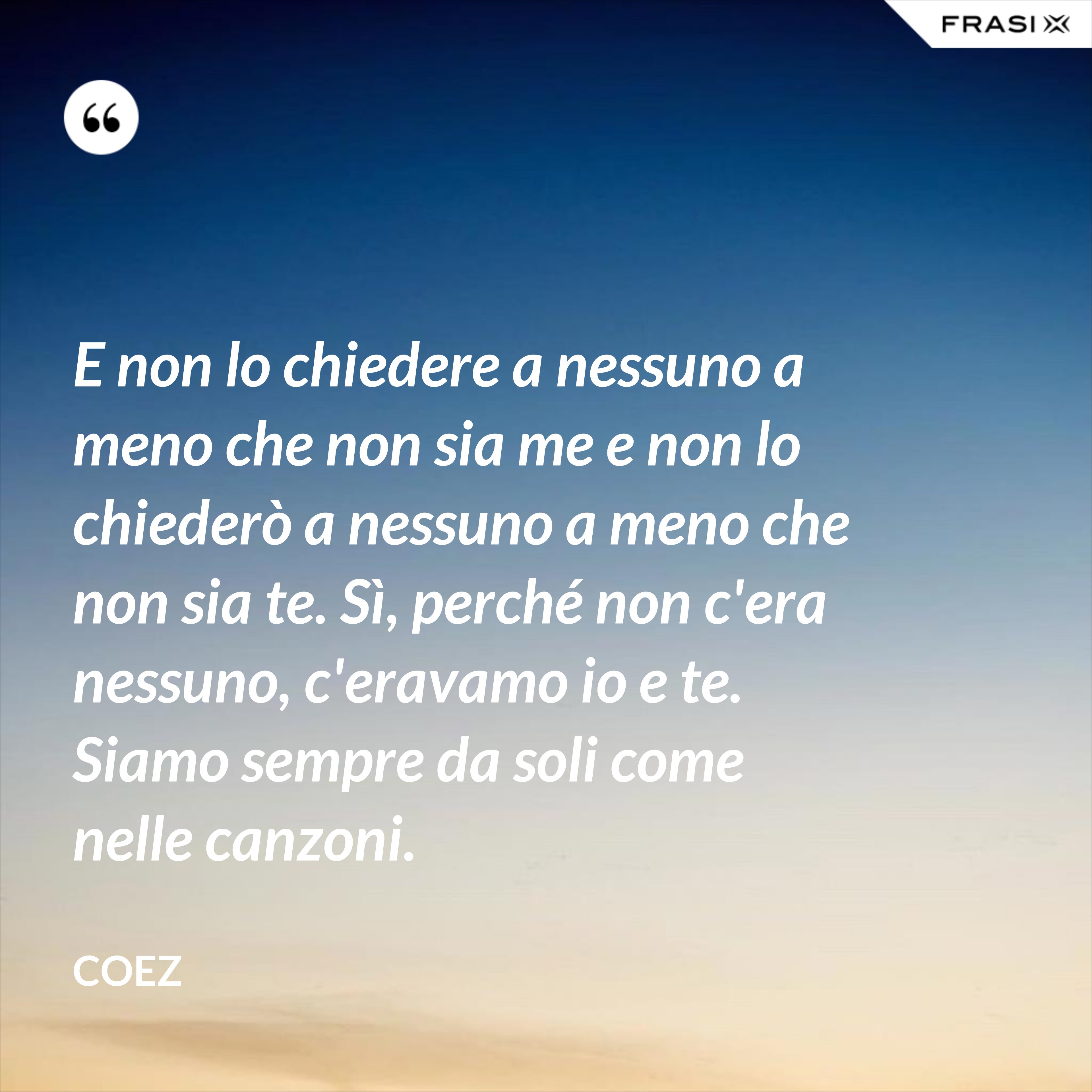 E non lo chiedere a nessuno a meno che non sia me e non lo chiederò a nessuno a meno che non sia te. Sì, perché non c'era nessuno, c'eravamo io e te. Siamo sempre da soli come nelle canzoni. - coez
