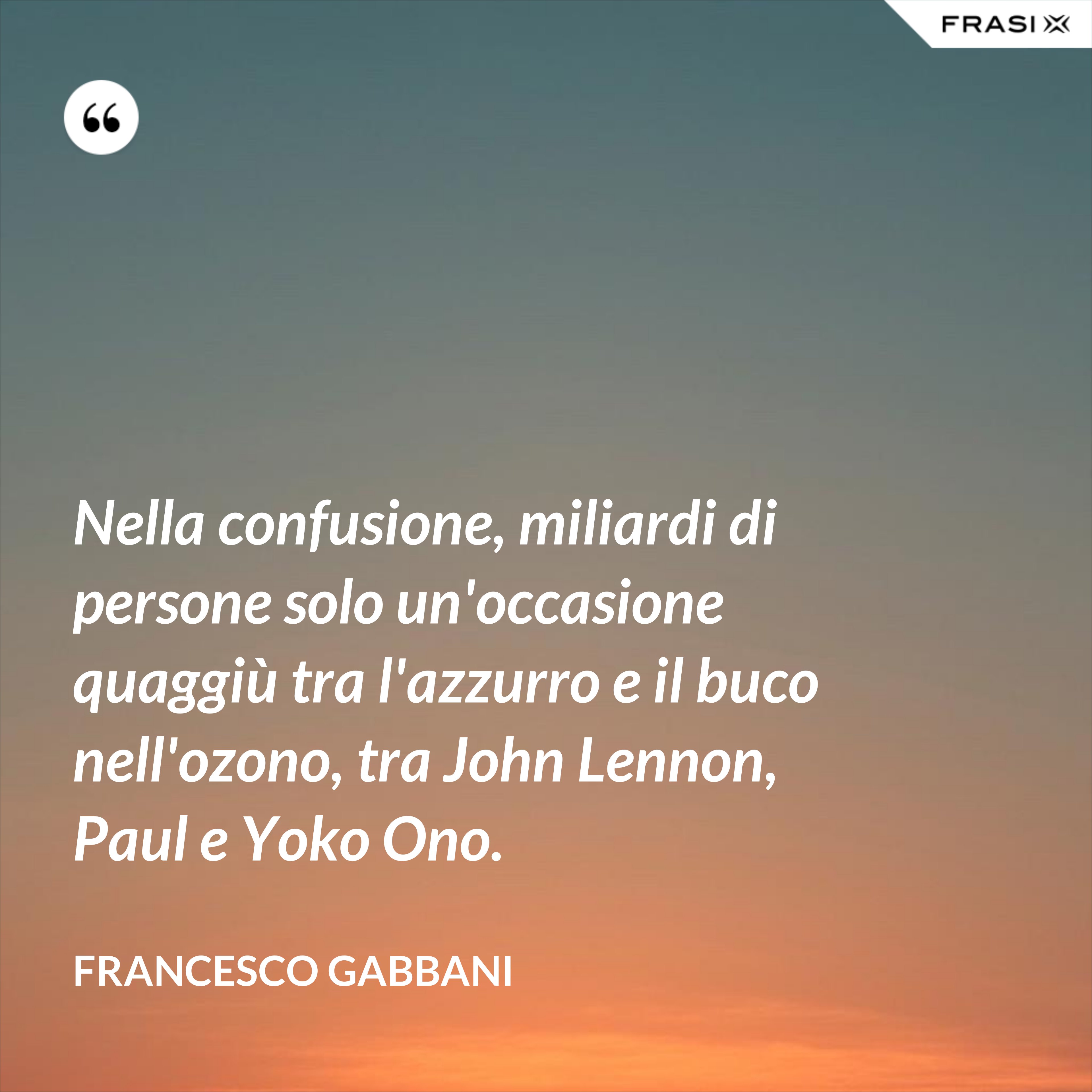 Nella confusione, miliardi di persone solo un'occasione quaggiù tra l'azzurro e il buco nell'ozono, tra John Lennon, Paul e Yoko Ono. - Francesco Gabbani
