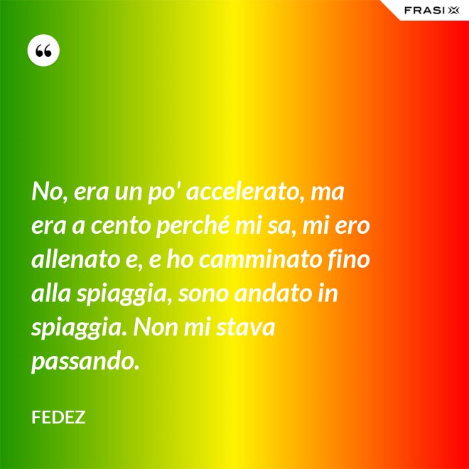 No, era un po' accelerato, ma era a cento perché mi sa, mi ero allenato e, e ho camminato fino alla spiaggia, sono andato in spiaggia. Non mi stava passando. - Fedez