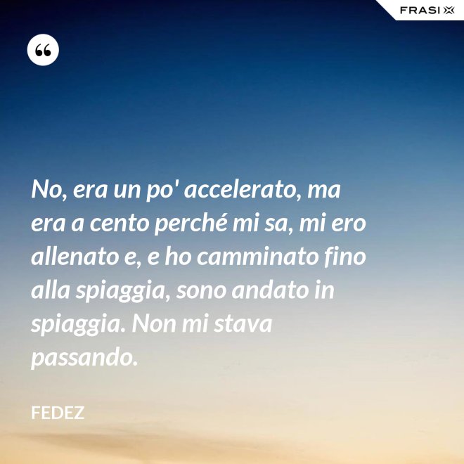 No, era un po' accelerato, ma era a cento perché mi sa, mi ero allenato e, e ho camminato fino alla spiaggia, sono andato in spiaggia. Non mi stava passando. - Fedez