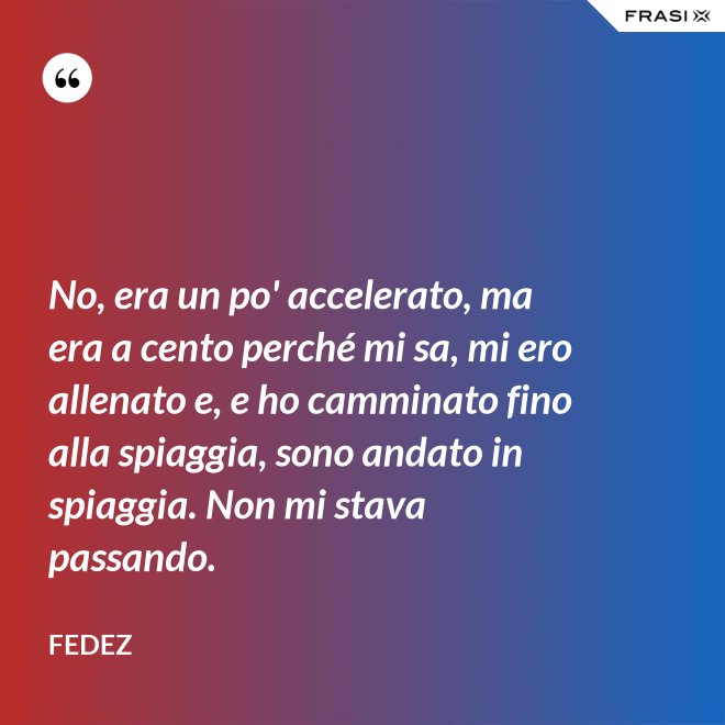 No, era un po' accelerato, ma era a cento perché mi sa, mi ero allenato e, e ho camminato fino alla spiaggia, sono andato in spiaggia. Non mi stava passando. - Fedez