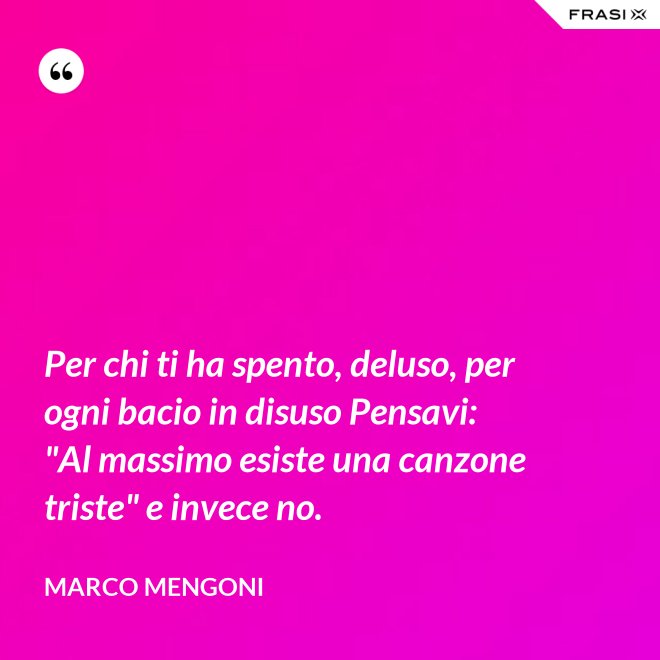 Per chi ti ha spento, deluso, per ogni bacio in disuso Pensavi: "Al massimo esiste una canzone triste" e invece no. - Marco Mengoni