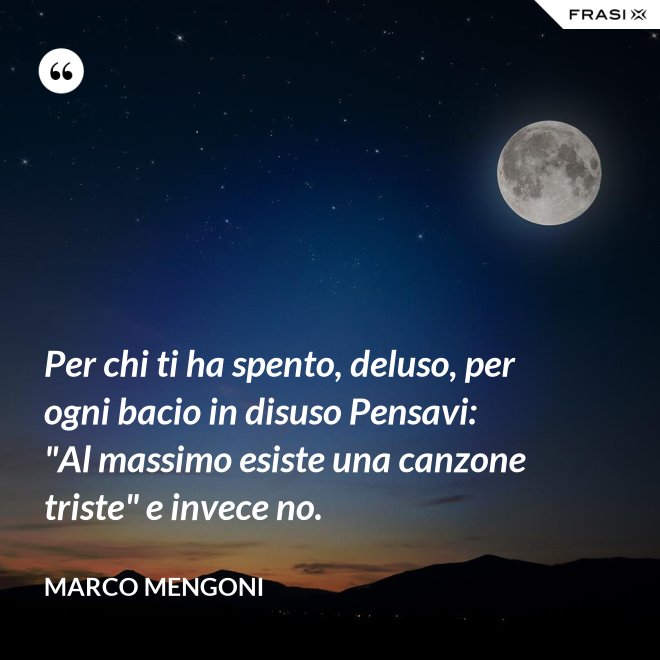 Per chi ti ha spento, deluso, per ogni bacio in disuso Pensavi: "Al massimo esiste una canzone triste" e invece no. - Marco Mengoni
