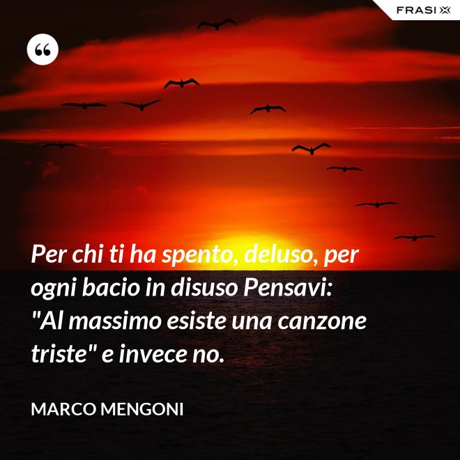 Per chi ti ha spento, deluso, per ogni bacio in disuso Pensavi: "Al massimo esiste una canzone triste" e invece no. - Marco Mengoni