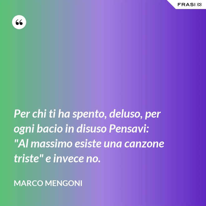 Per chi ti ha spento, deluso, per ogni bacio in disuso Pensavi: "Al massimo esiste una canzone triste" e invece no. - Marco Mengoni