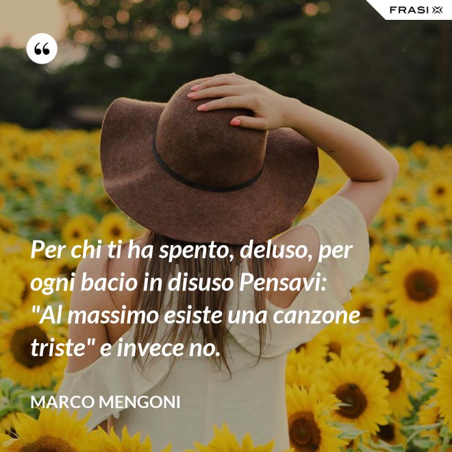 Per chi ti ha spento, deluso, per ogni bacio in disuso Pensavi: "Al massimo esiste una canzone triste" e invece no. - Marco Mengoni