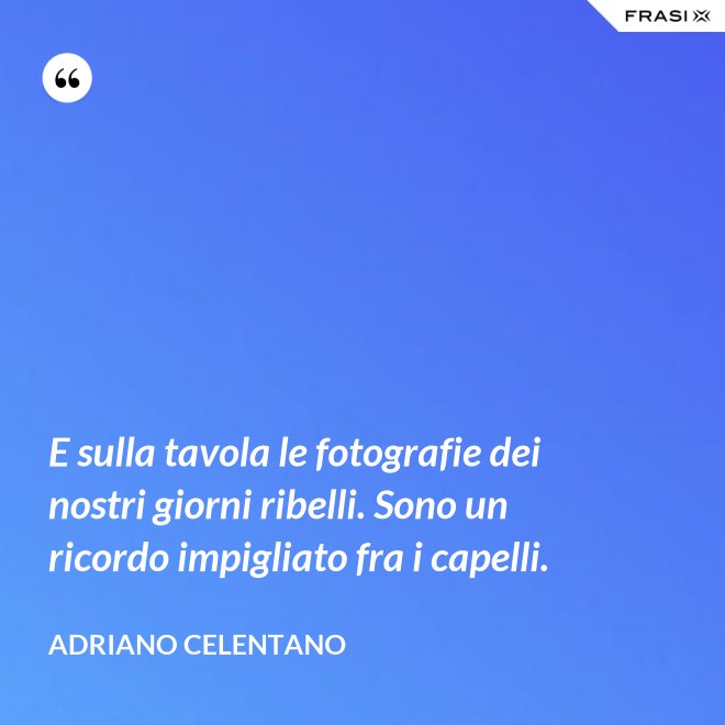E sulla tavola le fotografie dei nostri giorni ribelli. Sono un ricordo impigliato fra i capelli. - Adriano Celentano
