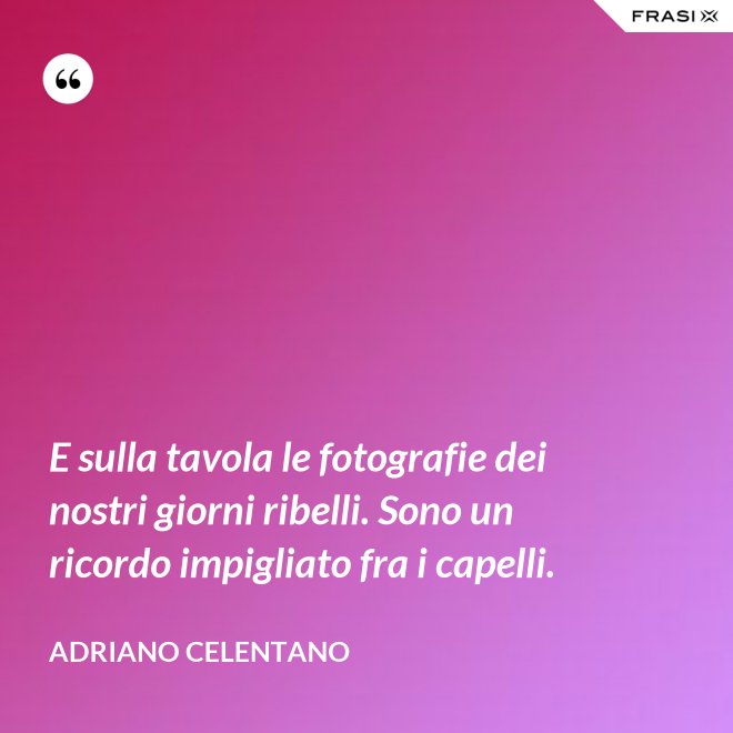 E sulla tavola le fotografie dei nostri giorni ribelli. Sono un ricordo impigliato fra i capelli. - Adriano Celentano