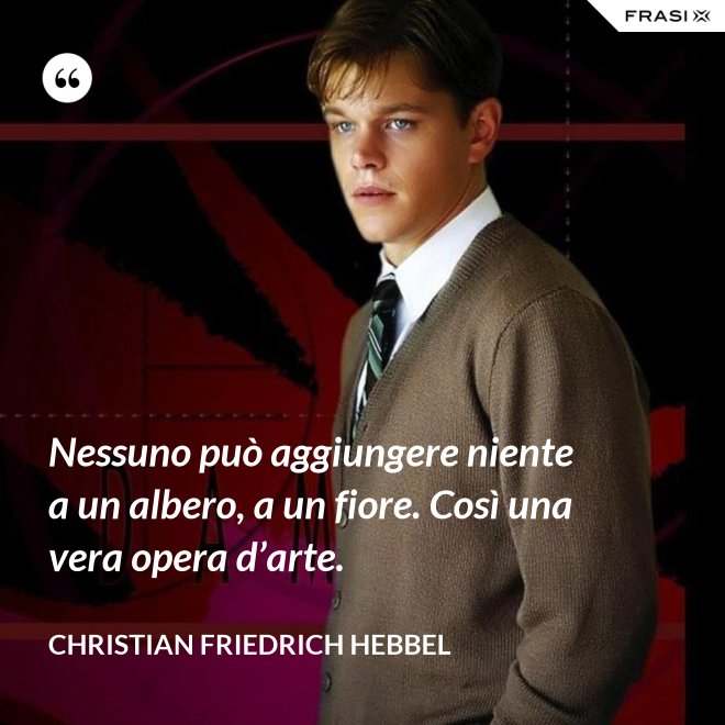 Nessuno può aggiungere niente a un albero, a un fiore. Così una vera opera d’arte. - Christian Friedrich Hebbel
