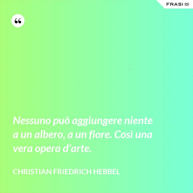 Nessuno può aggiungere niente a un albero, a un fiore. Così una vera opera d’arte. - Christian Friedrich Hebbel