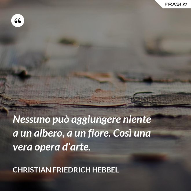 Nessuno può aggiungere niente a un albero, a un fiore. Così una vera opera d’arte. - Christian Friedrich Hebbel