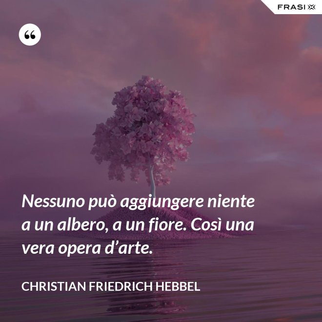 Nessuno può aggiungere niente a un albero, a un fiore. Così una vera opera d’arte. - Christian Friedrich Hebbel