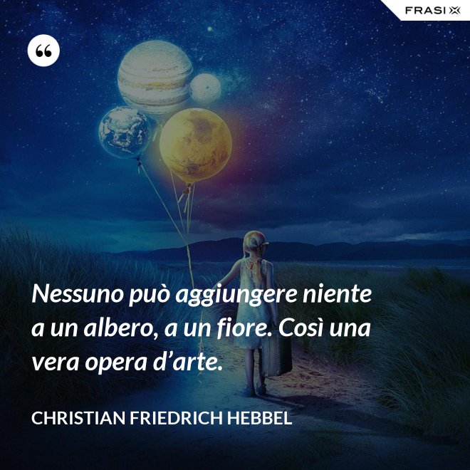 Nessuno può aggiungere niente a un albero, a un fiore. Così una vera opera d’arte. - Christian Friedrich Hebbel