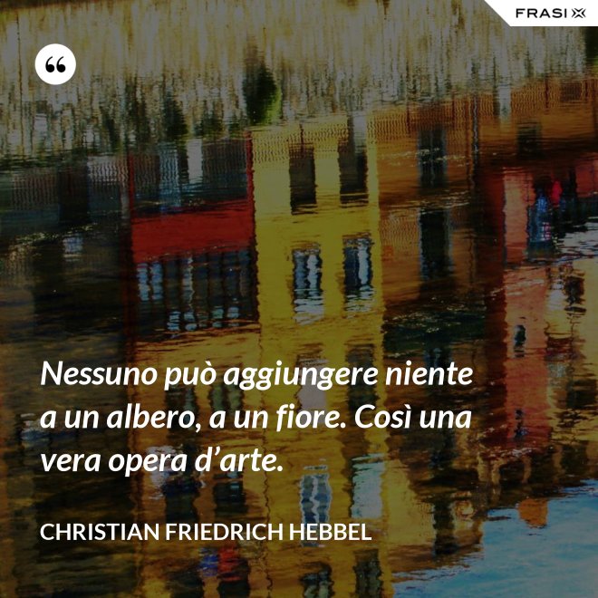 Nessuno può aggiungere niente a un albero, a un fiore. Così una vera opera d’arte. - Christian Friedrich Hebbel