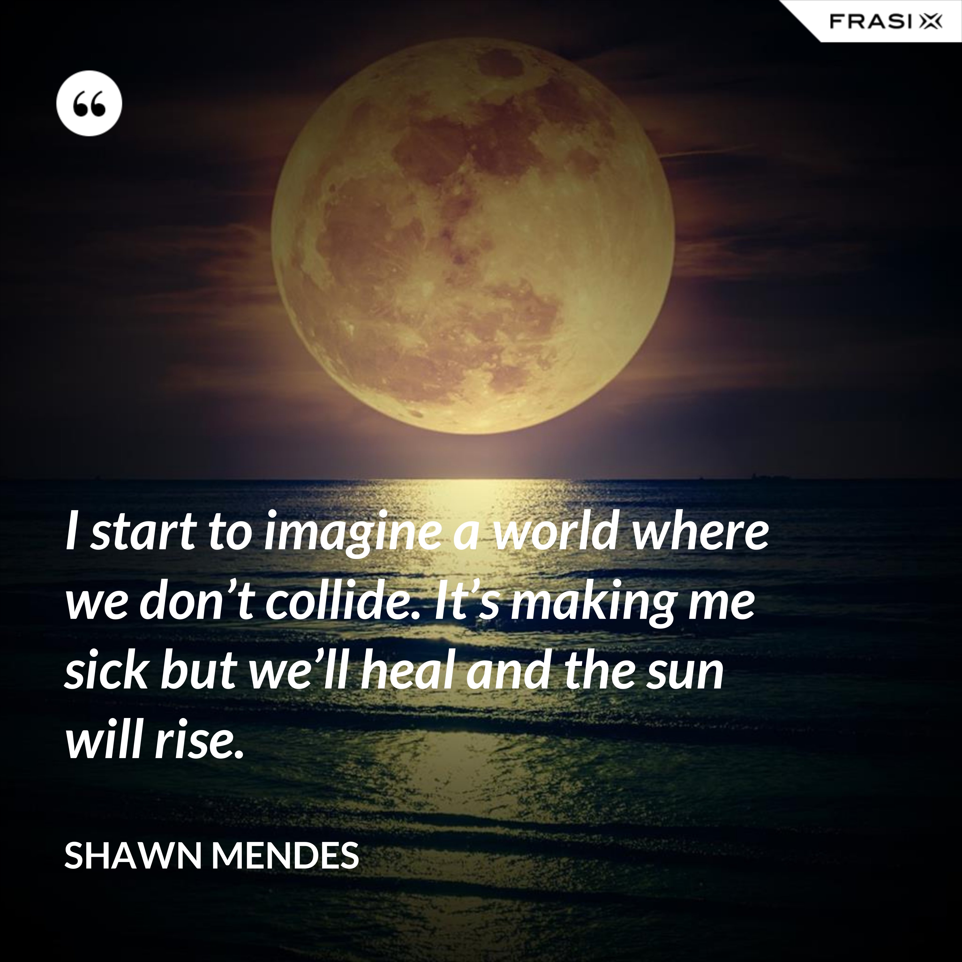 I start to imagine a world where we don’t collide. It’s making me sick but we’ll heal and the sun will rise. - Shawn Mendes