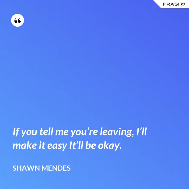 If you tell me you’re leaving, I’ll make it easy It’ll be okay. - Shawn Mendes