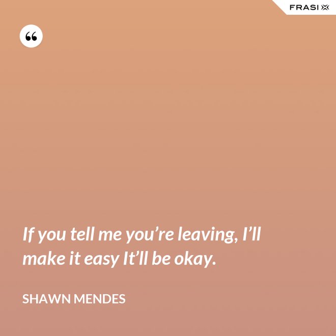 If you tell me you’re leaving, I’ll make it easy It’ll be okay. - Shawn Mendes
