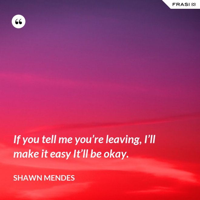 If you tell me you’re leaving, I’ll make it easy It’ll be okay. - Shawn Mendes