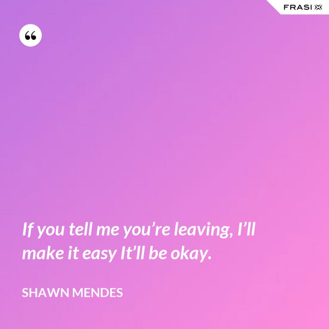 If you tell me you’re leaving, I’ll make it easy It’ll be okay. - Shawn Mendes