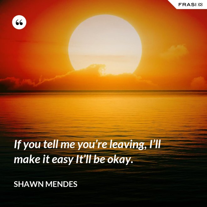 If you tell me you’re leaving, I’ll make it easy It’ll be okay. - Shawn Mendes
