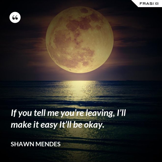 If you tell me you’re leaving, I’ll make it easy It’ll be okay. - Shawn Mendes